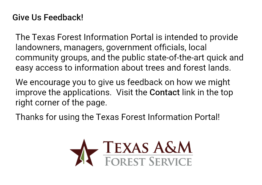 Give Us Feedback! The Texas Forest Information Portal is intended to provide landowners, managers, government officials, local community groups, and the public state-of-the-art quick and easy access to information about trees and forest lands. We encourage you to give us feedback on how we might improve the applications. Visit the Contact link in the top right corner of the page. Thanks for using the Texas Forest Information Portal! TEXAS A&M FOREST SERVICE.